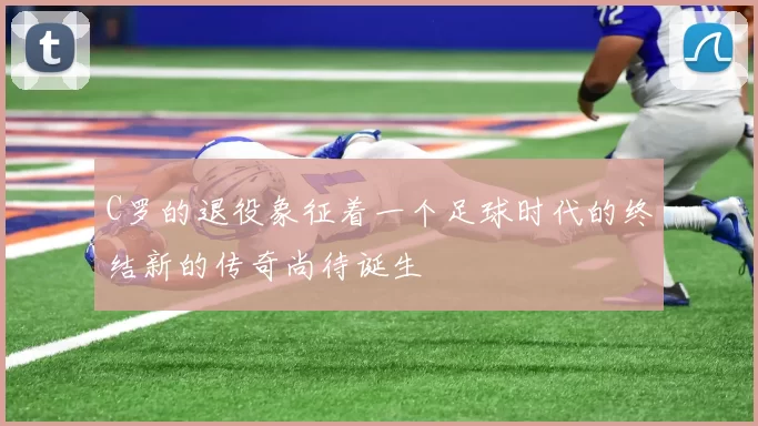 C罗的退役象征着一个足球时代的终结新的传奇尚待诞生