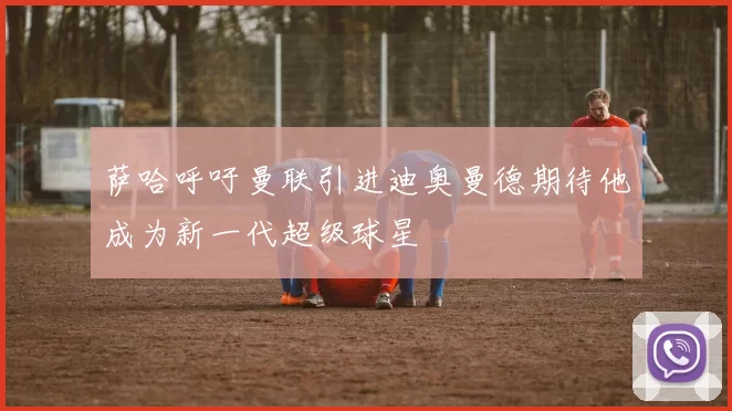 萨哈呼吁曼联引进迪奥曼德期待他成为新一代超级球星